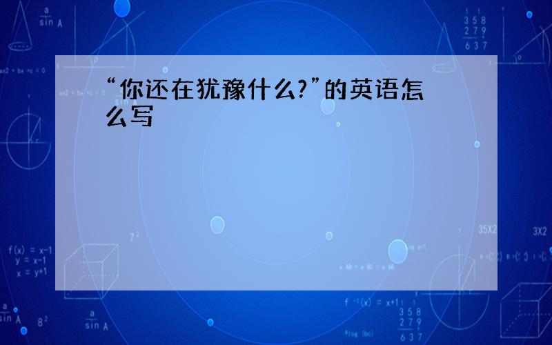 “你还在犹豫什么?”的英语怎么写