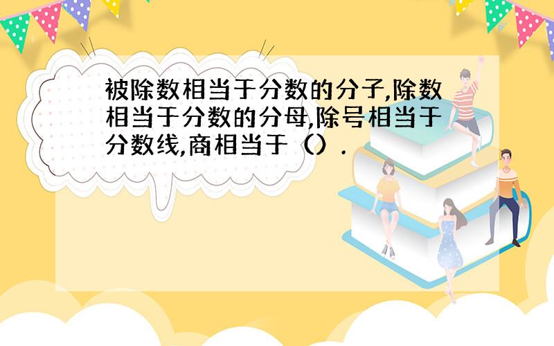 被除数相当于分数的分子,除数相当于分数的分母,除号相当于分数线,商相当于（）.