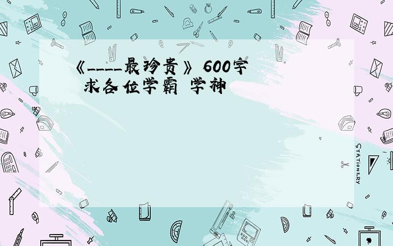 《____最珍贵》 600字 求各位学霸 学神