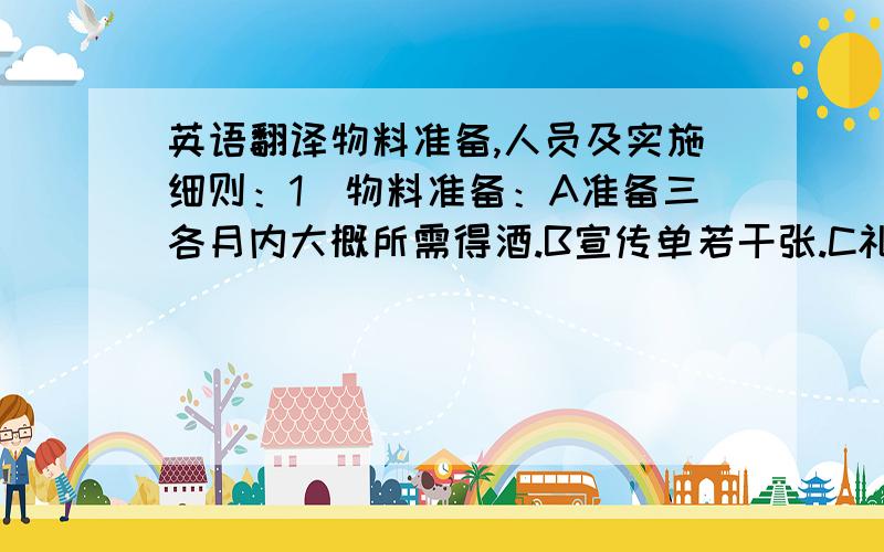 英语翻译物料准备,人员及实施细则：1．物料准备：A准备三各月内大概所需得酒.B宣传单若干张.C礼品若干个.2．人员：酒店