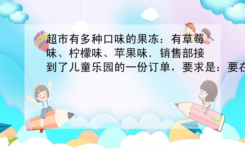 超市有多种口味的果冻：有草莓味、柠檬味、苹果味．销售部接到了儿童乐园的一份订单，要求是：要在包装袋中装入若干个草莓、苹果