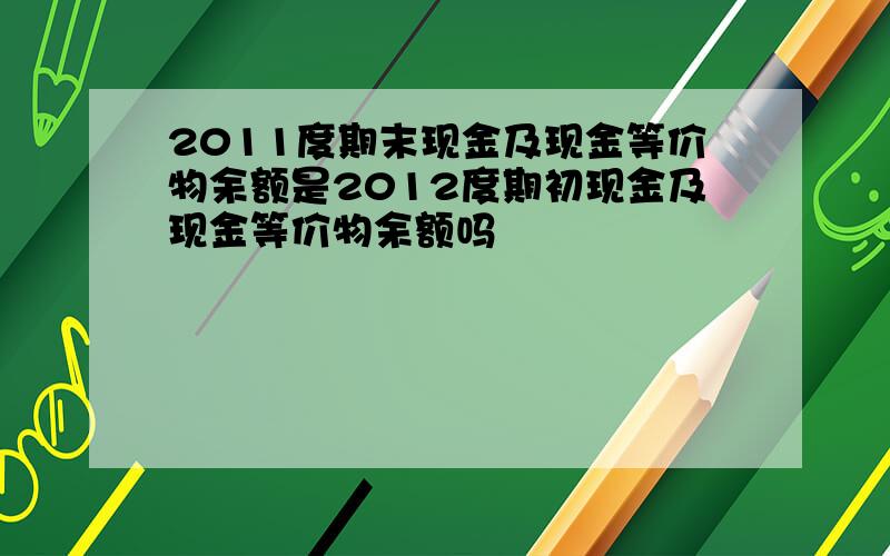 2011度期末现金及现金等价物余额是2012度期初现金及现金等价物余额吗