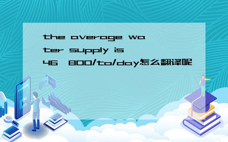 the average water supply is 46,800/to/day怎么翻译呢