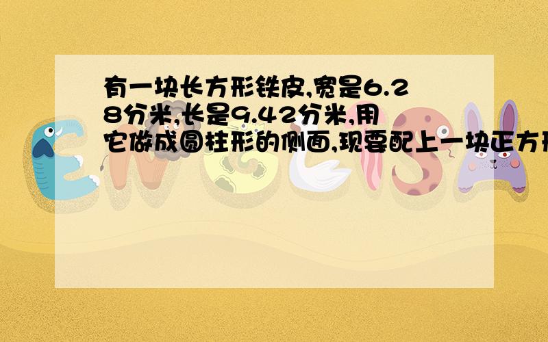 有一块长方形铁皮,宽是6.28分米,长是9.42分米,用它做成圆柱形的侧面,现要配上一块正方形铁皮做水桶的