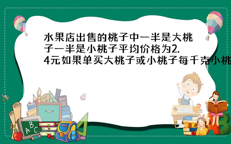 水果店出售的桃子中一半是大桃子一半是小桃子平均价格为2.4元如果单买大桃子或小桃子每千克小桃子比