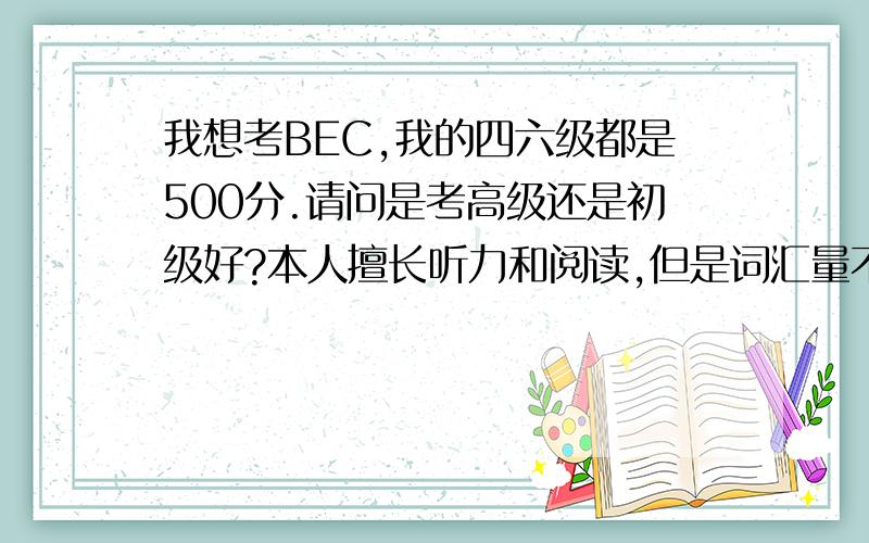 我想考BEC,我的四六级都是500分.请问是考高级还是初级好?本人擅长听力和阅读,但是词汇量不大.