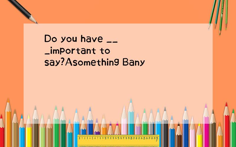 Do you have ___important to say?Asomething Bany