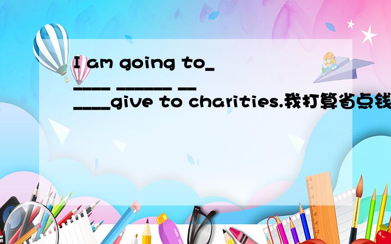 I am going to_____ ______ ______give to charities.我打算省点钱捐给慈善