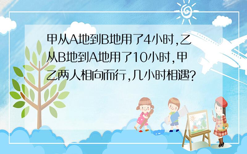 甲从A地到B地用了4小时,乙从B地到A地用了10小时,甲乙两人相向而行,几小时相遇?