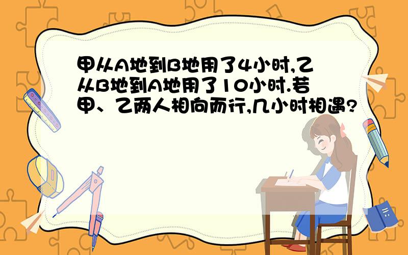 甲从A地到B地用了4小时,乙从B地到A地用了10小时.若甲、乙两人相向而行,几小时相遇?