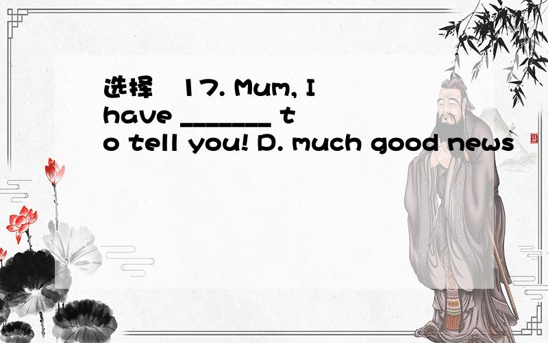 选择　17. Mum, I have _______ to tell you! D. much good news