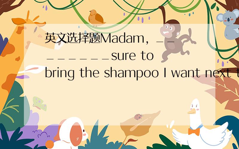 英文选择题Madam, ________sure to bring the shampoo I want next ti