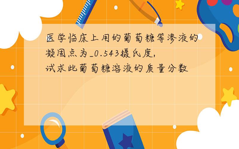 医学临床上用的葡萄糖等渗液的凝固点为_0.543摄氏度,试求此葡萄糖溶液的质量分数