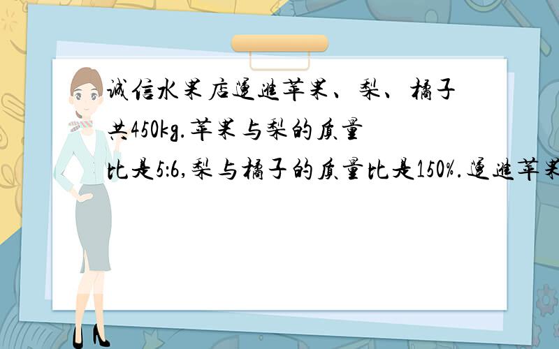 诚信水果店运进苹果、梨、橘子共450kg.苹果与梨的质量比是5：6,梨与橘子的质量比是150%.运进苹果、梨、橘子各多少