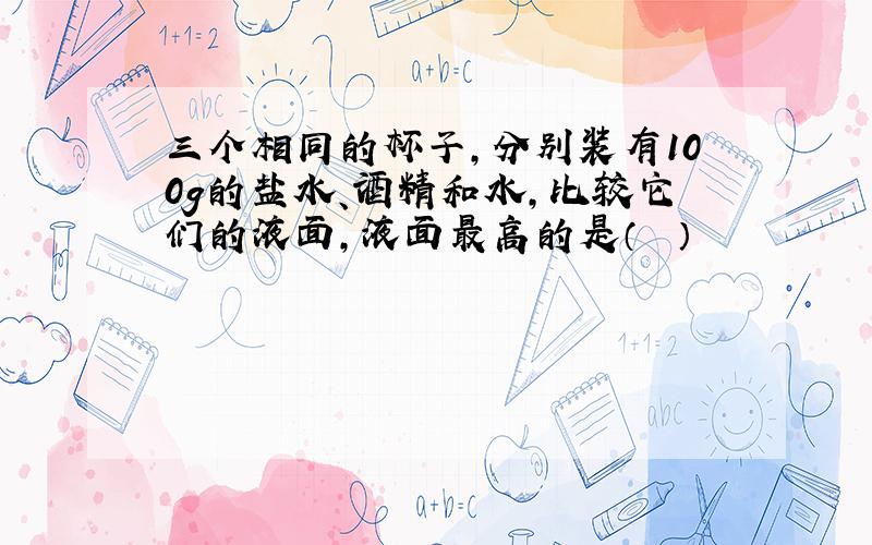 三个相同的杯子，分别装有100g的盐水、酒精和水，比较它们的液面，液面最高的是（　　）