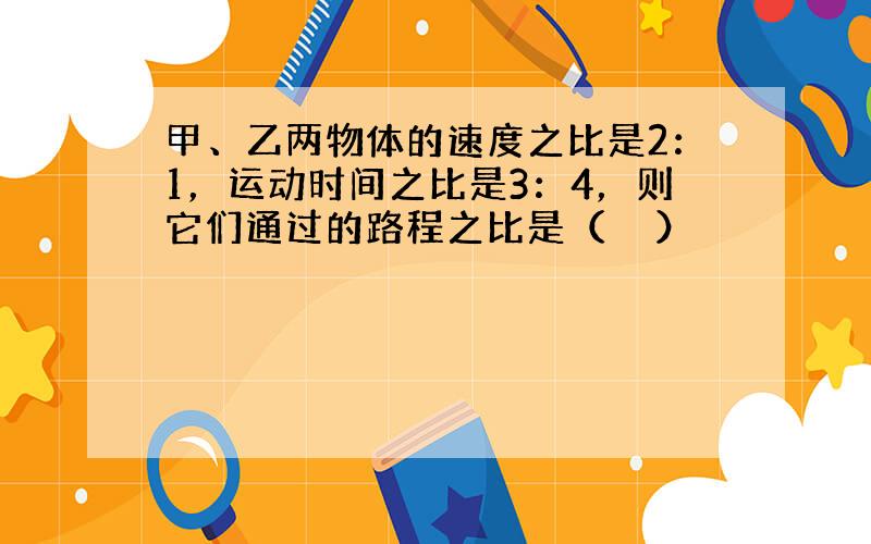 甲、乙两物体的速度之比是2：1，运动时间之比是3：4，则它们通过的路程之比是（　　）