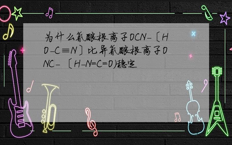 为什么氰酸根离子OCN-〔HO-C≡N〕比异氰酸根离子ONC- 〔H-N=C=O)稳定