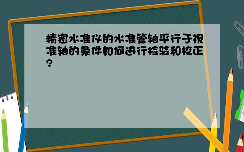 精密水准仪的水准管轴平行于视准轴的条件如何进行检验和校正?