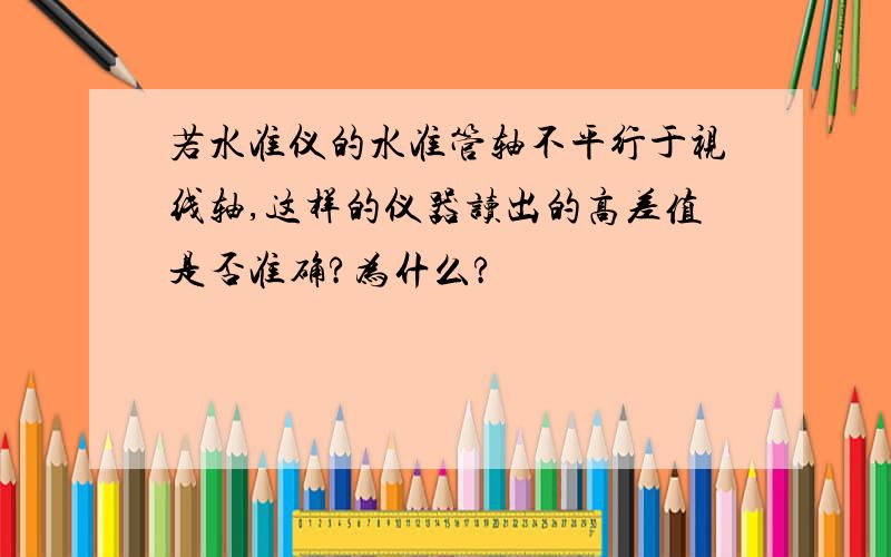 若水准仪的水准管轴不平行于视线轴,这样的仪器读出的高差值是否准确?为什么?