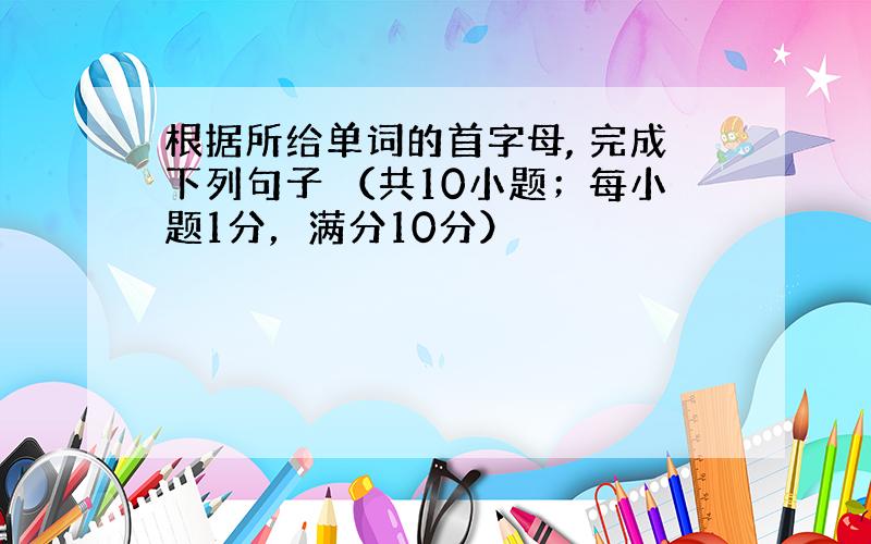 根据所给单词的首字母, 完成下列句子 （共10小题；每小题1分，满分10分）