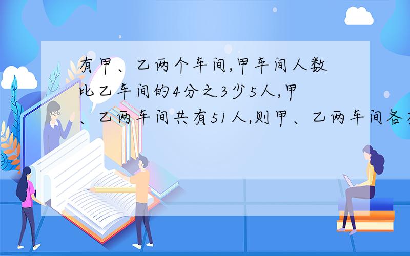 有甲、乙两个车间,甲车间人数比乙车间的4分之3少5人,甲、乙两车间共有51人,则甲、乙两车间各有多少人?（要写过程）