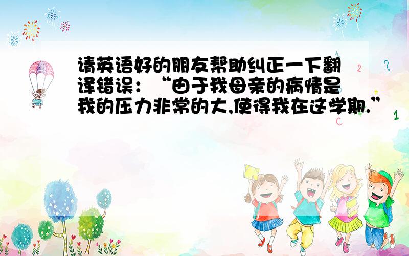 请英语好的朋友帮助纠正一下翻译错误：“由于我母亲的病情是我的压力非常的大,使得我在这学期.”