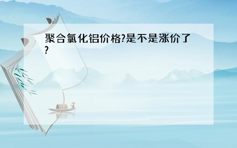 聚合氯化铝价格?是不是涨价了?