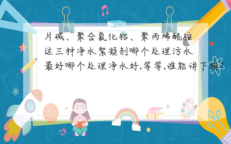 片碱、聚合氯化铝、聚丙烯酰胺这三种净水絮凝剂哪个处理污水最好哪个处理净水好,等等,谁能讲下嘛?