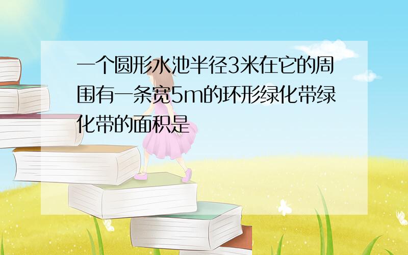 一个圆形水池半径3米在它的周围有一条宽5m的环形绿化带绿化带的面积是