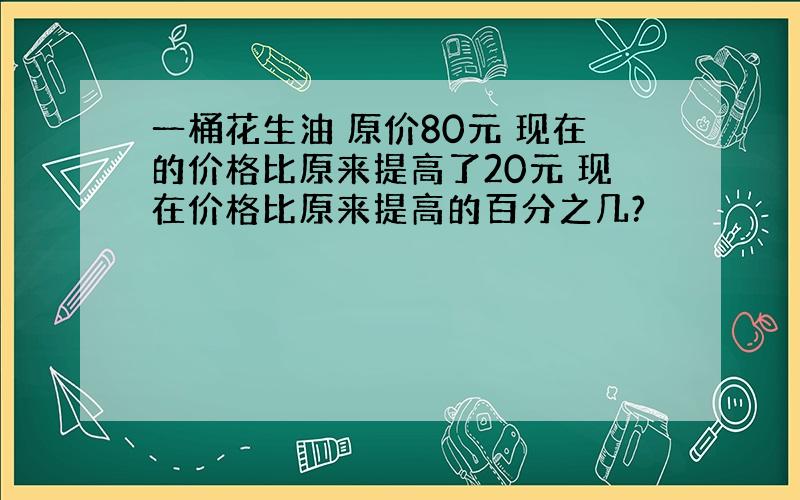 一桶花生油 原价80元 现在的价格比原来提高了20元 现在价格比原来提高的百分之几?