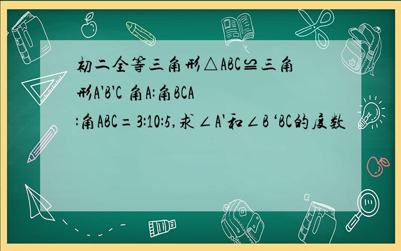 初二全等三角形△ABC≌三角形A'B'C 角A:角BCA:角ABC=3:10:5,求∠A'和∠B‘BC的度数