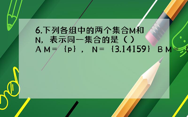 6.下列各组中的两个集合M和N，表示同一集合的是（ ） A M＝｛p｝， N＝｛3.14159｝ B M＝｛2，3｝，