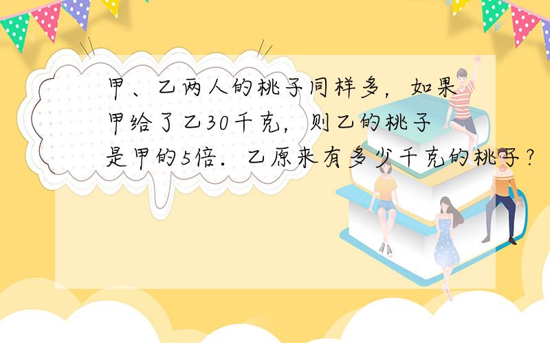 甲、乙两人的桃子同样多，如果甲给了乙30千克，则乙的桃子是甲的5倍．乙原来有多少千克的桃子？