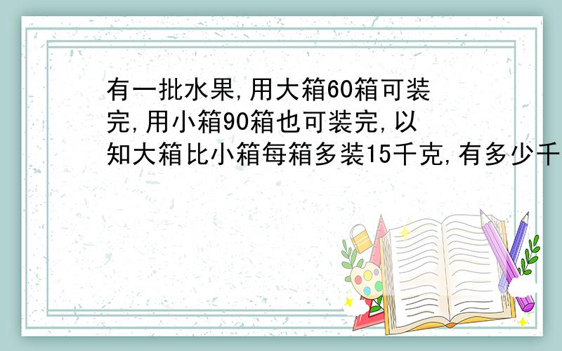 有一批水果,用大箱60箱可装完,用小箱90箱也可装完,以知大箱比小箱每箱多装15千克,有多少千克