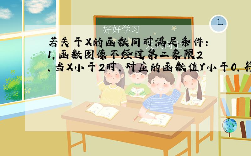 若关于X的函数同时满足条件：1,函数图像不经过第二象限2,当X小于2时,对应的函数值Y小于0,符合条件的函数关系可以是＿