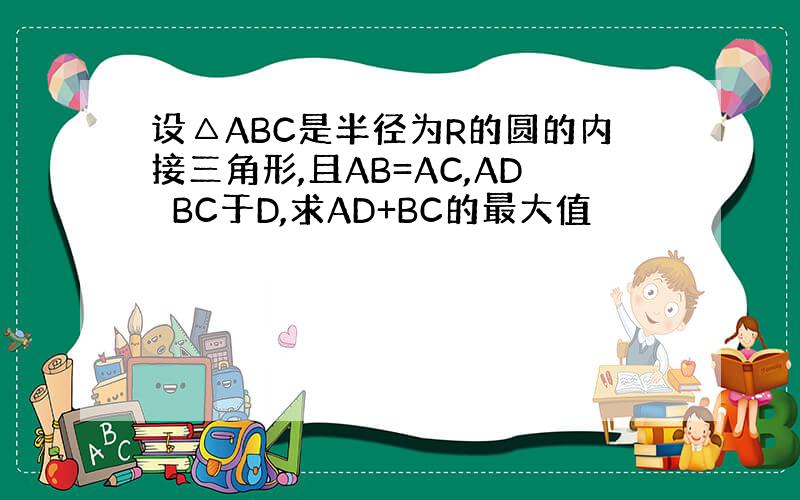 设△ABC是半径为R的圆的内接三角形,且AB=AC,AD⊥BC于D,求AD+BC的最大值