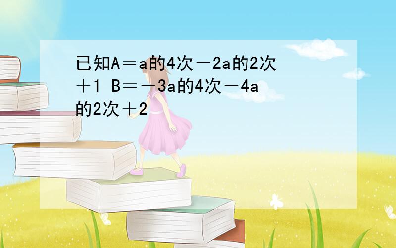 已知A＝a的4次－2a的2次＋1 B＝－3a的4次－4a的2次＋2