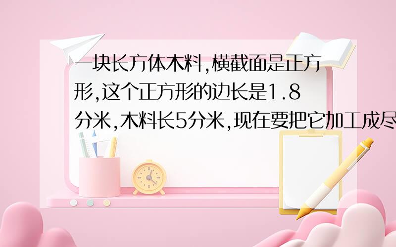 一块长方体木料,横截面是正方形,这个正方形的边长是1.8分米,木料长5分米,现在要把它加工成尽可能大的