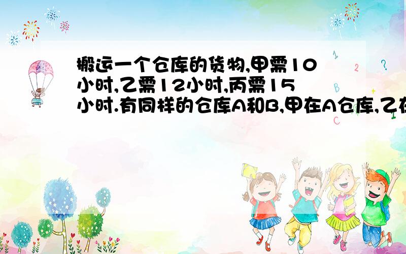 搬运一个仓库的货物,甲需10小时,乙需12小时,丙需15小时.有同样的仓库A和B,甲在A仓库,乙在B仓库同时开始搬运货物