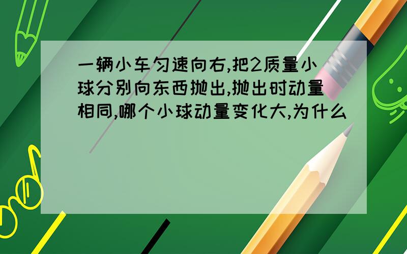 一辆小车匀速向右,把2质量小球分别向东西抛出,抛出时动量相同,哪个小球动量变化大,为什么