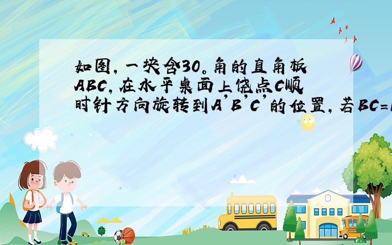 如图,一块含30°角的直角板ABC,在水平桌面上饶点C顺时针方向旋转到A'B'C'的位置,若BC=15cm,AC=30c