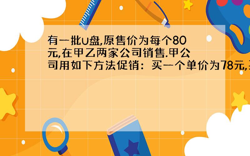 有一批U盘,原售价为每个80元,在甲乙两家公司销售.甲公司用如下方法促销：买一个单价为78元,买两个每个都为7 6元,以