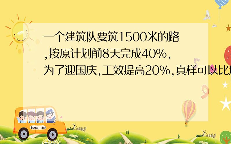 一个建筑队要筑1500米的路,按原计划前8天完成40％,为了迎国庆,工效提高20％,真样可以比原计划提前几天