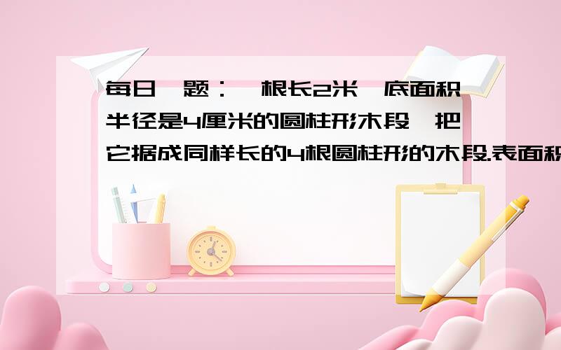 每日一题：一根长2米,底面积半径是4厘米的圆柱形木段,把它据成同样长的4根圆柱形的木段.表面积比原来增加了多少平方厘米?