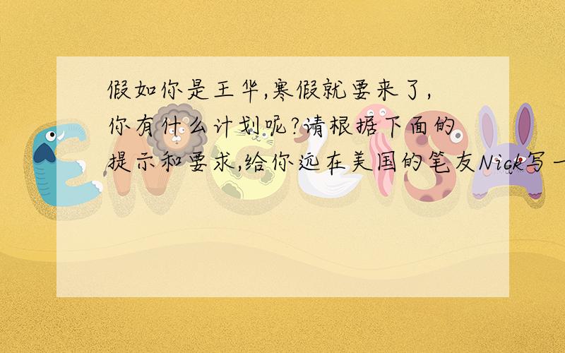 假如你是王华,寒假就要来了,你有什么计划呢?请根据下面的提示和要求,给你远在美国的笔友Nick写一封信,告诉他你的寒假计