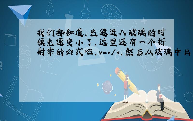 我们都知道,光速进入玻璃的时候光速变小了,这里还有一个折射率的公式吧,v=c/n,然后从玻璃中出来光速又变回来了.但是这