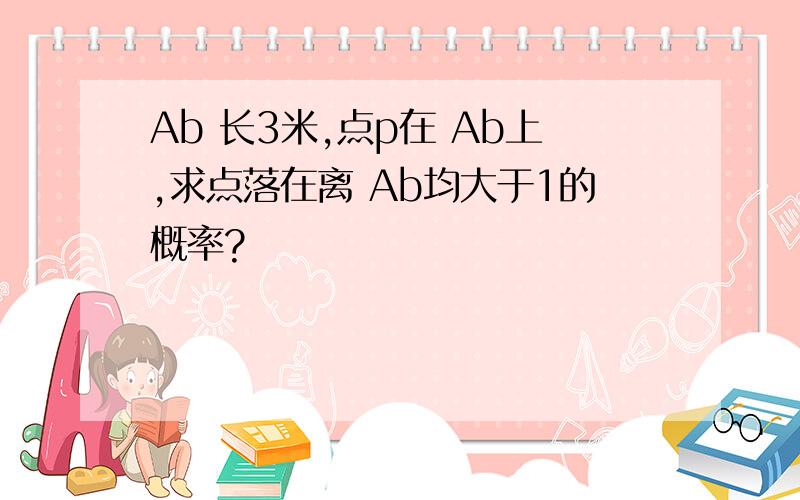 Ab 长3米,点p在 Ab上,求点落在离 Ab均大于1的概率?