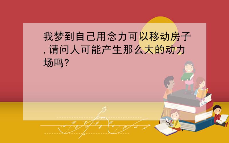 我梦到自己用念力可以移动房子,请问人可能产生那么大的动力场吗?