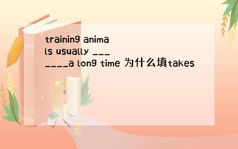 training animals usually _______a long time 为什么填takes