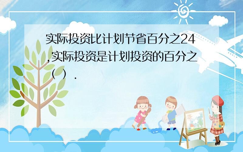 实际投资比计划节省百分之24,实际投资是计划投资的百分之（ ）.